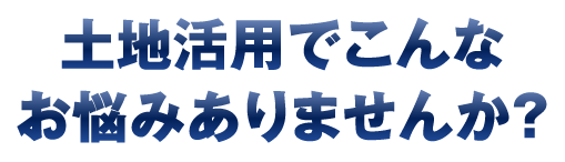 土地活用でこんなお悩みはありませんか？